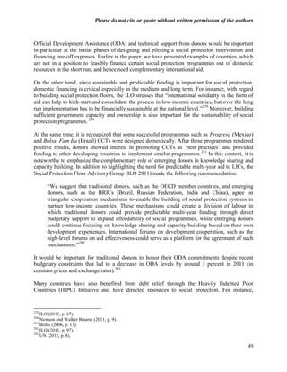 Please do not cite or quote without written permission of the authors



Official Development Assistance (ODA) and technical support from donors would be important
in particular at the initial phases of designing and piloting a social protection intervention and
financing one-off expenses. Earlier in the paper, we have presented examples of countries, which
are not in a position to feasibly finance certain social protection programmes out of domestic
resources in the short run; and hence need complementary international aid.

On the other hand, since sustainable and predictable funding is important for social protection,
domestic financing is critical especially in the medium and long term. For instance, with regard
to building social protection floors, the ILO stresses that ―international solidarity in the form of
aid can help to kick-start and consolidate the process in low-income countries, but over the long
run implementation has to be financially sustainable at the national level.‖279 Moreover, building
sufficient government capacity and ownership is also important for the sustainability of social
protection programmes. 280

At the same time, it is recognized that some successful programmes such as Progresa (Mexico)
and Bolsa Famí (Brazil) CCTs were designed domestically. After these programmes rendered
                 lia
positive results, donors showed interest in promoting CCTs as ‗best practices‘ and provided
funding to other developing countries to implement similar programmes. 281 In this context, it is
noteworthy to emphasize the complementary role of emerging donors in knowledge sharing and
capacity building. In addition to highlighting the need for predictable multi-year aid to LICs, the
Social Protection Floor Advisory Group (ILO 2011) made the following recommendation:

      ―We suggest that traditional donors, such as the OECD member countries, and emerging
      donors, such as the BRICs (Brazil, Russian Federation, India and China), agree on
      triangular cooperation mechanisms to enable the building of social protection systems in
      partner low-income countries. These mechanisms could create a division of labour in
      which traditional donors could provide predictable multi-year funding through direct
      budgetary support to expand affordability of social programmes, while emerging donors
      could continue focusing on knowledge sharing and capacity building based on their own
      development experiences. International forums on development cooperation, such as the
      high-level forums on aid effectiveness could serve as a platform for the agreement of such
      mechanisms.‖282

It would be important for traditional donors to honor their ODA commitments despite recent
budgetary constraints that led to a decrease in ODA levels by around 3 percent in 2011 (in
constant prices and exchange rates).283

Many countries have also benefited from debt relief through the Heavily Indebted Poor
Countries (HIPC) Initiative and have directed resources to social protection. For instance,


279
    ILO (2011, p. 67).
280
    Newson and Walker Bourne (2011, p. 9).
281
    Britto (2006, p. 17).
282
    ILO (2011, p. 97).
283
    UN (2012, p. 8).

                                                                                                 49
 