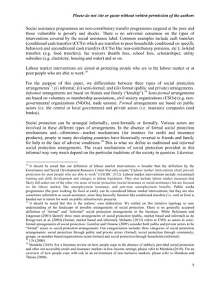 Please do not cite or quote without written permission of the authors

Social assistance programmes are non-contributory transfer programmes targeted at the poor and
those vulnerable to poverty and shocks. There is no universal consensus on the types of
interventions covered by the social assistance label. Common examples include cash transfers
(conditional cash transfers (CCTs) which are transfers to poor households conditional on specific
behavior) and unconditional cash transfers (UCTs) like non-contributory pensions, etc.); in-kind
transfers (e.g. food transfers); fee waivers (health fees, school fees, scholarships); utility
subsidies (e.g. electricity, housing and water) and so on.

Labour market interventions are aimed at protecting people who are in the labour market or at
poor people who are able to work.16

For the purpose of this paper, we differentiate between three types of social protection
arrangements17: (i) informal; (ii) semi-formal; and (iii) formal (public and private) arrangements.
Informal arrangements are based on friends and family (―kinship‖).18 Semi-formal arrangements
are based on voluntary or membership associations, civil society organizations (CSOs) (e.g. non-
governmental organizations (NGOs), trade unions). Formal arrangements are based on public
actors (i.e. the central or local government) and private actors (i.e. insurance companies (and
banks)).

Social protection can be arranged informally, semi-formally or formally. Various actors are
involved in these different types of arrangements. In the absence of formal social protection
mechanisms and—oftentimes—market mechanisms (for instance for credit and insurance
products), people in many developing countries have historically reverted to friends and family
for help in the face of adverse conditions.19 This is what we define as traditional and informal
social protection arrangements. The exact mechanisms of social protection provided in this
informal way very much depend on the particular traditions of the society in question. Likewise,

16
   It should be noted that our definition of labour market interventions is broader than the definition by the
Governance and Social Development Resource Center that only counts ―[l]abour market interventions [that] provide
protection for poor people who are able to work‖ (GSDRC 2012). Labour market interventions include (vocational)
training and skills development and changes to labour legislation. They also include labour market measures that
likely fall under one of the other two areas of social protection (social insurance or social assistance) but are focused
on the labour market, like unemployment insurance, and part-time unemployment benefits. Public works
programmes (the poor working for food or cash), can be considered labour market interventions, but they are also
sometimes referred to as social assistance, since they basically function like conditional transfers (i.e. cash or food is
handed out in return for work on public infrastructure projects).
17
   It should be noted that this is the authors‘ own elaboration. We settled on this tentative typology to ease
understanding of the landscape of possible arrangements of social protection. There is no generally accepted
definition of ―formal‖ and ―informal‖ social protection arrangements in the literature. While Holzmann and
Jø rgensen (2001) identify three main arrangements of social protection (public, market based and informal) as do
Hoogeveen at al. (2004) (formal, market based and informal), Mohanty (2011) refers to CSOs as actors in semi-
formal arrangements of social protection. Gentilini and Omamo (2009) consider both public and private actors to be
―formal‖ actors in social protection arrangements. Our categorization includes three categories of social protection
arrangements: social protection through public and private actors (formal), social protection through community,
groups, or member-based organizations (semi-formal) and social protection through households (informal).
18
   UN (2000).
19
   Mendola (2010). For a literature review on how people cope in the absence of publicly provided social protection
and often not accessible credit and insurance markets in low-income settings, please refer to Mendola (2010). For an
overview of how people cope with risk in an environment of non-inclusive markets, please refer to Mendoza and
Thelen (2008).

                                                                                                                        5
 