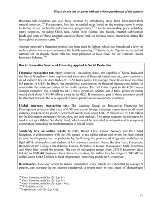 Please do not cite or quote without written permission of the authors

Resource-rich countries can also raise revenue by introducing taxes from (non-renewable)
natural resources.296 For example, Peru has expanded taxes levied on the mining sector in order
to further invest in health and education programmes. 297 Due to commodity price volatility,
many countries, including Chile, Iran, Papua New Guinea, and Russia, created stabilization
funds and some of these countries accessed these funds to increase social protection during the
latest global economic crisis.298

Another innovative financing method has been used in Gabon, which has introduced a levy on
mobile phone use to raise resources for health spending. 299 Similarly, in Nigeria an earmarked
national tax on mobile phone bills has been proposed to raise funds for the National Health
Insurance Scheme. 300

Box 6: Innovative Sources of Financing Applied to Social Protection

Financial transaction tax: Many countries – including Brazil, the Republic of Korea, India and
the United Kingdom – have implemented some sort of financial transaction tax, most commonly
an ad valorem tax on share trades of 10–50 basis points. On average, these taxes raise less than
0.5 percent of GDP. In Brazil, the provisional contribution on financial transactions helped to
consolidate the universalization of the health system. The Bill Gates report to the G20 Cannes
Summit estimates that a small tax of 10 basis points on equities and 2 basis points on bonds
would yield about USD 48 billion a year in the G20. If introduced, part of these resources could
be allocated towards the development of social protection in low-income countries.

Global currency transaction tax: The Leading Group on Innovative Financing for
Development estimated that a tax of 0.005 percent on foreign exchange transactions in all major
currency markets at the point of settlement would raise about USD 25 billion to USD 36 billion
for the four major currencies (dollar, euro, yen and sterling). The group suggests the resources be
used to set up a Global Solidarity Fund, which could be dedicated to international development
cooperation, including the implementation of social floors.

Solidarity levy on airline tickets: In 2006, Brazil, Chile, France, Norway and the United
Kingdom, in collaboration with the UN, agreed to tax airline tickets and invest the funds raised
in basic health protection, in particular by facilitating the purchase of drugs and medicines to
fight AIDS, tuberculosis and malaria in low-income countries. Benin, Burkina Faso, Cameroon,
Republic of the Congo, Côte d‘Ivoire, Guinea, Republic of Korea, Madagascar, Mali, Mauritius
and Niger later joined the scheme. The cost to passengers ranges from USD 1 (economy class
tickets) to USD 40 (business class). Since its creation, the airline levy has helped UNITAID to
collect about USD 2 billion to fund programmes benefiting people in 94 countries.

Remittances: Decisive action to reduce transaction costs, which are estimated to average 9
percent, can increase the net income transferred. A recent study in rural areas of Mozambique

296
    Ortiz, Cummins, and Chai (2011, p. 14).
297
    Ortiz, Cummins, and Chai (2011, p. 14).
298
    Ortiz, Cummins, and Chai (2011, pp. 14-15).
299
    WHO (2010, p. xi).
300
    Lagomarsino et al. (2012, p. 936).

                                                                                                 51
 