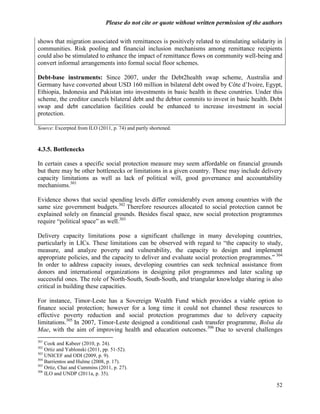 Please do not cite or quote without written permission of the authors

shows that migration associated with remittances is positively related to stimulating solidarity in
communities. Risk pooling and financial inclusion mechanisms among remittance recipients
could also be stimulated to enhance the impact of remittance flows on community well-being and
convert informal arrangements into formal social floor schemes.

Debt-base instruments: Since 2007, under the Debt2health swap scheme, Australia and
Germany have converted about USD 160 million in bilateral debt owed by Côte d‘Ivoire, Egypt,
Ethiopia, Indonesia and Pakistan into investments in basic health in these countries. Under this
scheme, the creditor cancels bilateral debt and the debtor commits to invest in basic health. Debt
swap and debt cancelation facilities could be enhanced to increase investment in social
protection.

Source: Excerpted from ILO (2011, p. 74) and partly shortened.



4.3.5. Bottlenecks

In certain cases a specific social protection measure may seem affordable on financial grounds
but there may be other bottlenecks or limitations in a given country. These may include delivery
capacity limitations as well as lack of political will, good governance and accountability
mechanisms.301

Evidence shows that social spending levels differ considerably even among countries with the
same size government budgets.302 Therefore resources allocated to social protection cannot be
explained solely on financial grounds. Besides fiscal space, new social protection programmes
require ―political space‖ as well.303

Delivery capacity limitations pose a significant challenge in many developing countries,
particularly in LICs. These limitations can be observed with regard to ―the capacity to study,
measure, and analyze poverty and vulnerability, the capacity to design and implement
appropriate policies, and the capacity to deliver and evaluate social protection programmes.‖ 304
In order to address capacity issues, developing countries can seek technical assistance from
donors and international organizations in designing pilot programmes and later scaling up
successful ones. The role of North-South, South-South, and triangular knowledge sharing is also
critical in building these capacities.

For instance, Timor-Leste has a Sovereign Wealth Fund which provides a viable option to
finance social protection; however for a long time it could not channel these resources to
effective poverty reduction and social protection programmes due to delivery capacity
limitations.305 In 2007, Timor-Leste designed a conditional cash transfer programme, Bolsa da
Mae, with the aim of improving health and education outcomes.306 Due to several challenges
301
    Cook and Kabeer (2010, p. 24).
302
    Ortiz and Yablonski (2011, pp. 51-52).
303
    UNICEF and ODI (2009, p. 9).
304
    Barrientos and Hulme (2008, p. 17).
305
    Ortiz, Chai and Cummins (2011, p. 27).
306
    ILO and UNDP (2011a, p. 35).

                                                                                                 52
 