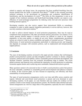 Please do not cite or quote without written permission of the authors

related to capacity and design issues, the programme has been modified benefiting from the
lessons learned from the South, in particular from Brazil.307 UNDP is also currently providing
technical assistance to the government on monitoring and evaluation, identification of
beneficiaries, and the development of e-tools.308 The Bolsa da Mae programme is seen as an
example of how technical assistance and South-South knowledge transfers can improve cost-
efficiency of social protection programmes by reducing costly trial and error processes while
building national capacity.309

Developing countries can also receive support from international NGOs or consultancy
companies in order to tackle capacity limitations particularly in service delivery; however, this
can only constitute a short-term solution.310

In order to achieve desired impacts of social protection programmes, there may be need to
complement these programmes with other government policies and actions. For instance, CCTs
cannot generate desired impacts if relevant services are difficult to reach by the targeted
population, or have poor quality, or simply do not exist. Hence, complementary government
actions are critical in order to ensure availability and quality of essential services. 311 Moreover,
effectiveness of social protection programmes particularly in reducing poverty and inequality
also depends on synergies with economic policies, such as employment and entrepreneurship
support policies.


5. Conclusion

The cases of developing countries reviewed in this paper provide evidence that well-designed,
prudent social protection systems can help strengthen countries‘ resilience to shocks; safeguard
economic, political and social stability; achieve sustainable growth and human development; and
facilitate countries‘ transition from one economic development stage to another. The recent
global economic and financial crisis confirmed the importance of social protection in cushioning
economies against shocks and in achieving more sustainable, balanced and inclusive growth.

Many questions remain to be answered on how to build a social protection system that protects
the most vulnerable, contributes to sustainable growth and development and enhances resilience
to shocks. In this overview paper, we have focused on sequencing, cost efficiency and fiscal
sustainability of social protection.

The types of social protection arrangements evolve over time and differ across countries and
regions. Informal and semi-formal social protection is present and even dominant in some
developing countries. In the paper, we scan literature and case studies for evidence on how
countries switch to more formal social protection systems. We find that while informal and semi-
formal arrangements are vital for a large share of the population, especially the most vulnerable,

307
    ILO and UNDP (2011a, p. 35).
308
    UNDP (2012c, p. 62).
309
    ILO and UNDP (2011a, pp. 34-35); UNDP (2012c).
310
    Barrientos and Hulme (2008, p. 17).
311
    ILO and UNDP (2011a, p. 18).

                                                                                                  53
 