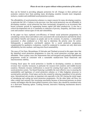 Please do not cite or quote without written permission of the authors

they can be limited in providing adequate protection for all. Changes in their political and
economic contexts have been pushing many developing countries towards more integrated,
inclusive, modern and established social protection systems.

The affordability of social protection schemes is a major concern for many developing countries,
in particular the LICs. Contrary to the previous view that social protection was not affordable in
developing countries, social protection has been increasingly recognized as an investment that
boosts economic growth by augmenting human capital and labor productivity. It also has a
critical developmental role as it contributes to reduction of poverty, inequality, and future social
costs and counters various types of risk and vulnerability.

In the paper we have explored cost-efficiency of formal social protection programmes by
considering various direct and indirect costs associated with social protection and both the direct
and indirect benefits and impacts on people and on the economy. In practice, a vulnerability
assessment is often conducted as a first step to determine the priority areas for action.
Subsequently a quantitative cost-benefit analysis for a social protection programme,
complemented by qualitative evaluations, would be conducted to examine not only short-term
affordability but also medium- and long-term fiscal sustainability.

The cases of Viet Nam, Mozambique, El Salvador and Thailand reviewed in this paper show that
the identified social protection programmes to close the social protection coverage gaps are
affordable. These country cases also demonstrate that well-designed and gradually-implemented
programmes would be consistent with a sustainable medium-term fiscal framework and
macroeconomic stability.

Creating fiscal space for social protection is feasible in developing countries as domestic
revenues have recently increased, in particular for resource-rich countries and middle-income
countries. Domestic resource mobilization is crucial for creating fiscal space for a sustainable
social protection system. Tax-based financing is probably the most effective way in ensuring the
sustainability and legitimacy of social protection schemes as it links budgetary processes to
societal policy priorities. Fiscal space can be also created by reducing expenditure in low-priority
areas. International aid can play an important role especially in the LICs during the initial stages
of introducing and scaling up social protection programmes. On the other hand, aid flows are
often volatile and currently face increasing uncertainty because of downward pressure on donor
country aid budgets after the latest global economic crisis; hence, they should be considered only
as a short-term financing option. Looking forward, innovative financing mechanisms deserve
more attention.




                                                                                                 54
 