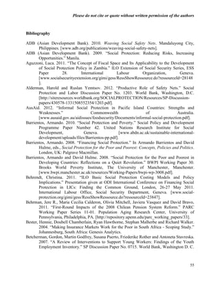 Please do not cite or quote without written permission of the authors



Bibliography

ADB (Asian Development Bank). 2010. Weaving Social Safety Nets. Mandaluyong City,
        Philippines. [www.adb.org/publications/weaving-social-safety-nets].
ADB (Asian Development Bank). 2009. ―Social Protection: Reducing Risks, Increasing
        Opportunities.‖ Manila.
Aguzzoni, Luca. 2011. ―The Concept of Fiscal Space and Its Applicability to the Development
        of Social Protection Policy in Zambia.‖ ILO Extension of Social Security Series, ESS
        Paper          28.       International       Labour         Organization,       Geneva.
        [www.socialsecurityextension.org/gimi/gess/RessShowRessource.do?ressourceId=28148
        ].
Alderman, Harold and Ruslan Yemtsov. 2012. ―Productive Role of Safety Nets.‖ Social
        Protection and Labor Discussion Paper No. 1203. World Bank, Washington, D.C.
        [http://siteresources.worldbank.org/SOCIALPROTECTION/Resources/SP-Discussion-
        papers/430578-1331508552354/1203.pdf].
AusAid. 2012. ―Informal Social Protection in Pacific Island Countries: Strengths and
        Weaknesses.‖                   Commonwealth                   of               Australia.
        [www.ausaid.gov.au/aidissues/foodsecurity/Documents/informal-social-protection.pdf].
Barrientos, Armando. 2010. ―Social Protection and Poverty.‖ Social Policy and Development
        Programme Paper Number 42. United Nations Research Institute for Social
        Development,               Geneva.             [www.abdn.ac.uk/sustainable-international-
        development/uploads/files/Barrientos-pp.pdf].
Barrientos, Armando. 2008. ―Financing Social Protection.‖ In Armando Barrientos and David
        Hulme, eds., Social Protection for the Poor and Poorest: Concepts, Policies and Politics.
        London, UK: Palgrave Macmillan.
Barrientos, Armando and David Hulme. 2008. ―Social Protection for the Poor and Poorest in
        Developing Countries: Reflections on a Quiet Revolution.‖ BWPI Working Paper 30.
        Brooks World Poverty Institute, The University of Manchester, Manchester.
        [www.bwpi.manchester.ac.uk/resources/Working-Papers/bwpi-wp-3008.pdf].
Behrendt, Christina. 2011. ―ILO Basic Social Protection Costing Models and Policy
        Implications.‖ Presentation given at ODI International Conference on Financing Social
        Protection in LICs: Finding the Common Ground, London, 26-27 May 2011.
        International Labour Office, Social Security Department, Geneva. [www.social-
        protection.org/gimi/gess/RessShowRessource.do?ressourceId=23847].
Behrman, Jere R., Maria Cecilia Calderon, Olivia Mitchell, Javiera Vasquez and David Bravo,
        2011. ―First-Round Impacts of the 2008 Chilean Pension System Reform.‖ PARC
        Working Paper Series 11-01. Population Aging Research Center, University of
        Pennsylvania, Philadelphia, PA. [http://repository.upenn.edu/parc_working_papers/33].
Bester, Hennie, Doubell Chamberlain, Ryan Hawthorne, Stephan Malherbe and Richard Walker.
        2004. ―Making Insurance Markets Work for the Poor in South Africa - Scoping Study.‖
        Johannesburg, South Africa: Genesis Analytics.
Betcherman, Gordon, Martin Godfrey, Susana Puerto, Friederike Rother and Antoneta Stavreska.
        2007. ―A Review of Interventions to Support Young Workers: Findings of the Youth
        Employment Inventory.‖ SP Discussion Paper No. 0715. World Bank, Washington D. C.



                                                                                              55
 