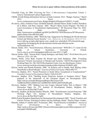Please do not cite or quote without written permission of the authors

Churchill, Craig, ed. 2006. Protecting the Poor: A Microinsurance Compendium, Volume 1.
      Geneva: International Labour Organization.
CRISIL (Credit Rating Information Services of India Limited). 2012. ―Budget Analysis.‖ March
      2012.                                    Powai,                                 Mumbai.
      [www.crisilresearch.com/Union_Budget/Budget%20Analysis%202012-13.pdf].
De Janvry, Alain, Frederico Finan, Elisabeth Sadoulet, Donald Nelson, Kathy Lindert, Bé dicte
                                                                                       né
      de la Brière, and Peter Lanjouw. 2005. ―Brazil‘s Bolsa Escola Program: The Role of
      Local Governance in Decentralized Implementation.‖ SP Discussion Paper No. 0542.
      World                      Bank,                     Washington,                    D.C.
      [http://siteresources.worldbank.org/SOCIALPROTECTION/Resources/SP-Discussion-
      papers/Safety-Nets-DP/0542.pdf].
Dekker, Andriette Hendrina. 2008. ―Mind the Gap: Suggestions for Bridging the Divide between
      Formal and Informal Social Security.‖ Law, Democracy & Development 12(1):117-131.
      [www.ldd.org.za/index.php?option=com_zine&view=article&id=54%3Amind-the-gap-
      suggestions-for-bridging-the-divide-between-formal-and-informal-social-
      security&Itemid=14].
Dercon, Stefan. 2011. ―Social Protection, Efficiency and Growth.‖ WPS/2011-17. Centre for the
      Study          of      African       Economies,         University       of      Oxford.
      [www.csae.ox.ac.uk/workingpapers/pdfs/csae-wps-2011-17.pdf].
Dercon, Stefan. 2002. ―Income Risk, Coping Strategies, and Safety Nets.‖ World Bank Research
      Observer 17(2): 141-166.
Dercon, Stefan, Tessa Bold, Joachim De Weerdt and Alula Pankhurst. 2004. ―Extending
      Insurance? Funeral Associations in Ethiopia and Tanzania.‖ OECD Development Centre
      Working Paper No. 240. OECD Development Centre, Issy-les-Moulineaux, France.
      [www.oecd.org/social/povertyreductionandsocialdevelopment/34106491.pdf].
Dercon, Stefan and Pramila Krishnan. 2000. ―In Sickness and in Health: Risk Sharing within
      Households in Rural Ethiopia.‖ Journal of Political Economy 108(4):688-727.
Devereux, Stephen. 2011. ―Social Protection in South Africa: Exceptional or Exceptionalism?‖
      Canadian Journal of Development Studies 32(4):414-425.
Devereux, Stephen. 2010. ―Building Social Protection Systems in Southern Africa.‖ Paper
      prepared in the framework of the European Report on Development 2010.
      [http://erd.eui.eu/media/BackgroundPapers/Devereaux%20-
      %20BUILDING%20SOCIAL%20PROTECTION%20SYSTEMS.pdf].
Devereux, Stephen. 1999. ―Making Less Last Longer: Informal Safety Nets in Malawi.‖ IDS
      Discussion Paper No. 373. Institute of Development Studies, Brighton, UK.
      [www.ids.ac.uk/files/Dp373.pdf].
Devereux, Stephen and Rachel Sabates-Wheeler. 2004. ―Transformative Social Protection.‖ IDS
      Working Paper 232. Institute of Development Studies, Brighton, UK.
      [www.ids.ac.uk/files/Wp232.pdf].
DFID (United Kingdom Department for International Development).2005. ―Social Transfers and
      Chronic Poverty: Emerging Evidence and the Challenge Ahead.‖ Practice Paper. London.
Dhemba, Jotham, P. Gumbo and J. Nvamusara. 2002. ―Social Security in Zimbabwe.‖ Journal of
      Social            Development          in         Africa          17(2):        111-131.
      [http://archive.lib.msu.edu/DMC/African%20Journals/pdfs/social%20development/vol17
      no2/jsda017002008.pdf].



                                                                                            57
 