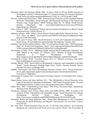 Please do not cite or quote without written permission of the authors

Drechsler, Denis and Johannes Jütting. 2005. ―Is there a Role for Private Health Insurance in
         Developing Countries?‖ Discussion Paper 517. German Institute for Economic Research,
         Berlin. [www.diw.de/documents/publikationen/73/diw_01.c.43736.de/dp517.pdf].
Du Toit, Andries and David Neves. 2009. ―Informal Social Protection in Post-Apartheid Migrant
         Networks: Vulnerability, Social Networks and Reciprocal Exchange in the Eastern and
         Western Cape, South Africa.‖ BWPI Working Paper No. 74. Brooks World Poverty
         Institute,     Manchester,      UK.      [www.bwpi.manchester.ac.uk/resources/Working-
         Papers/bwpi-wp-7409.pdf].
Faria, Vilmar E. 2002. ―Institutional Reform and Government Coordination in Brazil‘s Social
         Protection Policy. CEPAL Review 77.
Gallardo, Eduardo. 2008. ―Chile‘s Private Pension System adds Public Payouts for Poor.‖ New
         York Times 10 March. [www.nytimes.com/2008/03/10/business/worldbusiness/10iht-
         pension.4.10887983.html].
Garcí A.B. and J.V. Gruat. 2003. ―Social Protection: A Life Cycle Continuum Investment for
      a,
         Social Justice, Poverty Reduction and Sustainable Development.‖ Geneva: ILO.
Gentilini, Ugo and StevenWere Omamo. 2009. ―Unveiling Social Safety Nets.‖ WFP Occasional
         Paper 20. World Food Programme, Rome. [www.wfp.org/sites/default/files/OP20%20-
         %20Unveiling%20Social%20Safety%20Nets%20-%20English.pdf].
Government of India. 2012a. ―Mahatma Gandhi National Rural Employment Guarantee Act,
         2005: Report to the People, 2nd February 2012.‖ Ministry of Rural Development,
         Department             of        Rural        Development,          New           Delhi.
         [http://nrega.nic.in/circular/Report%20to%20the%20people_english%20web.pdf].
Government of India. 2012b. ―Economic Survey 2011–12.‖ Ministry of Finance, New Delhi.
         [http://indiabudget.nic.in/survey.asp].
Gringle, Merilee. 2010. ―Social Policy in Development: Coherence and Cooperation in the Real
         World.‖ Faculty Research Working Paper Series 10-024. Harvard Kennedy School,
         Harvard University, Cambridge, MA.
GSDRC (Governance and Social Development Resource Center). 2012. ―Social Protection.‖
         [www.gsdrc.org/go/topic-guides/social-protection/types-of-social-protection#ins].
         Accessed on 7 September.
G20 (Group of Twenty), 2011. CommuniquéG20 Leaders Summit. 3-4 November 2011. Cannes:
         G20.
Hagen-Zanker, Jessica and Anna McCord. 2011. ―The Affordability of Social Protection in the
         Light of International Spending Commitments.‖ ODI Social Protection Series. Overseas
         Development Institute, London. [www.odi.org.uk/resources/docs/7086.pdf].
Heller, Peter. 2005. ―Understanding Fiscal Space.‖ IMF Policy Discussion Paper. International
         Monetary Fund, Washington D.C.
Hoogeveen, Johannes, Emil Tesliuc, Renos Vakis, and Stefan Dercon. 2004. ―A Guide to the
         Analysis of Risk, Vulnerability and Vulnerable Groups.‖ Social Protection Unit. Human
         Development            Network.         World      Bank,       Washington,         D.C.
         [http://siteresources.worldbank.org/INTSRM/Publications/20316319/RVA.pdf].
Holzmann, Robert and Steen Jørgensen. 2001. ―Social Risk Management: A New Conceptual
         Framework for Social Protection, and Beyond.‖ International Tax and Public Finance
         8(4):529-556.
Hu, Aidi. 2010. ―Social Protection Floor for All: A UN Joint Crisis Iniative‖. In Sri Wening
         Handayani ed., Enhancing Social Protection in Asia and the Pacific: The Proceedings of


                                                                                              58
 