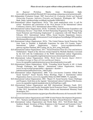 Please do not cite or quote without written permission of the authors

       the      Regional       Workshop.       Manila:      Asian       Development       Bank.
       [www.adb.org/sites/default/files/pub/2011/proceedings-enhancing-social-protection.pdf].
IEG (Independent Evaluation Group). 2007. Sourcebook for Evaluating Global and Regional
       Partnership Programs: Indicative Principles and Standards. Washington, DC : World
       Bank. [https://openknowledge.worldbank.org/handle/10986/6601].
ILO (International Labour Organization). 2012a. ―The youth employment crisis: A call for
       action.‖ Resolution and conclusions of the 101st Session of the International Labour
       Conference, Geneva, 2012. International Labour Office, Geneva.
ILO (International Labour Organization). 2012b. ―Cambodia. Social Protection Expenditure and
       Performance Review.‖ Final Draft. EU/ILO Partnership Programme Project ―Improving
       Social Protection and Promoting Employment" in cooperation with GIZ Phnom Penh.
       February 2012. International Labour Office, Social Security Department, Geneva.
       [www.socialprotection.gov.kh/documents/CrossCuttingIssue/SocialBudget/SPExpenditur
       ePerformanceReview.pdf].
ILO (International Labour Organization). 2012c. ―The United Nations Social Protection Floor
       Joint Team in Thailand: A Replicable Experience for other UN Country Teams.‖
       International     Labour      Organization,     Geneva.      [www.socialprotectionfloor-
       gateway.org/files/Thailand_SPF.Costing_led_by_ILO_using_RAP.pdf].
ILO (International Labour Organization). 2011. ―Social Protection Floor for a Fair and Inclusive
       Globalization.‖ Report of the Advisory Group Chaired by Michelle Bachelet, Convened
       by the ILO with the Collaboration of the WHO. International Labour Organization,
       Geneva. [www.ilo.org/public/english/protection/secsoc/downloads/bachelet.pdf].
ILO (International Labour Organization). 2010a. World Social Security Report 2010/11:
       Providing Coverage in Times of Crisis and Beyond. Geneva.
       [www.ilo.org/public/english/protection/secsoc/downloads/policy/wssr.pdf].
ILO (International Labour Organization). 2010b. ―Extending Social Security to All: A Guide
       Through Challenges and Options.‖ International Labour Organization, Geneva.
       [www.ilo.org/wcmsp5/groups/public/---dgreports/---dcomm/---
       publ/documents/publication/wcms_146616.pdf].
ILO (International Labour Organization). 2008. ―Can Low-income Countries Afford Basic
       Social Security?‖ Social Security Policy Briefings, Paper 3. International Labour
       Organization, Geneva. [www.ilo.org/public/libdoc/ilo/2008/108B09_73_engl.pdf].
ILO (International Labour Organization). 2001. ―Report VI. Social Security: Issues, Challenges
       and Prospects. Sixth Item on the Agenda.‖ International Labour Conference 89th Session.
       [www.ilo.org/public/english/standards/relm/ilc/ilc89/pdf/rep-vi.pdf].
ILO (International Labour Organization) and IMF (International Monetary Fund). 2012.
       ―Towards Effective and Fiscally Sustainable Social Protection Floors.‖ Preliminary Draft
       10 May 2012. International Labour Office, Geneva and International Monetary Fund,
       Washington, D.C.
       [www.socialsecurityextension.org/gimi/gess/RessShowRessource.do?ressourceId=30810
       ].
ILO (International Labour Organization) and UNDP (United Nations Development Programme).
       2011. ―Inclusive and Resilient Development: The Role of Social Protection.‖ Mimeo.
ILO (International Labour Organization) and World Bank. 2012. ―ILO-World Bank Joint
       Synthesis Report: Inventory of Policy Responses to the Financial and Economic Crisis.‖
       Geneva        and      Washington,       D.C:       ILO       and      World       Bank.


                                                                                             59
 