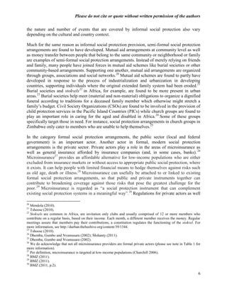 Please do not cite or quote without written permission of the authors

the nature and number of events that are covered by informal social protection also vary
depending on the cultural and country context.

Much for the same reason as informal social protection provision, semi-formal social protection
arrangements are found to have developed. Mutual aid arrangements at community level as well
as money transfer between people that belong to the same community or neighborhood or family
are examples of semi-formal social protection arrangements. Instead of merely relying on friends
and family, many people have joined forces in mutual aid schemes like burial societies or other
community-based arrangements. Supporting one another, mutual aid arrangements are organized
through groups, associations and social networks.20 Mutual aid schemes are found to partly have
developed in response to the process of industrialization and urbanization in developing
countries, supporting individuals where the original extended family system had been eroded.21
Burial societies and stokvels 22 in Africa, for example, are found to be more present in urban
areas.23 Burial societies help meet (material and non-material) obligations to organize a dignified
funeral according to traditions for a deceased family member which otherwise might stretch a
family‘s budget. Civil Society Organizations (CSOs) are found to be involved in the provision of
child protection services in the Pacific Island Countries (PICs) while church groups are found to
play an important role in caring for the aged and disabled in Africa. 24 Some of these groups
specifically target those in need. For instance, social protection arrangements in church groups in
Zimbabwe only cater to members who are unable to help themselves.25

In the category formal social protection arrangements, the public sector (local and federal
government) is an important actor. Another actor in formal, modern social protection
arrangements is the private sector. Private actors play a role in the areas of microinsurance as
well as general insurance afforded by insurance companies (and, in some cases, banks). 26
Microinsurance27 provides an affordable alternative for low-income populations who are either
excluded from insurance markets or without access to appropriate public social protection, where
it exists. It can help people with limited financial means to hedge themselves against risks such
as old age, death or illness.28 Microinsurance can usefully be attached to or linked to existing
formal social protection arrangements, so that public and private instruments together can
contribute to broadening coverage against those risks that pose the greatest challenge for the
poor. 29 Microinsurance is regarded as ―a social protection instrument that can complement
existing social protection systems in a meaningful way‖.30 Regulations for private actors as well

20
   Mendola (2010).
21
   Tshoose (2010).
22
   Stokvels are common in Africa, are invitation only clubs and usually comprised of 12 or more members who
contribute on a regular basis, based on their income. Each month, a different member receives the money. Regular
meetings assure that members pay their contributions, a constitution regulates the functioning of the stokvel. For
more information, see http://durban.thebeehive.org/content/39/1344.
23
   Tshoose (2010).
24
   Dhemba, Gumbo and Nvamusara (2002); Mohanty (2011).
25
   Dhemba, Gumbo and Nvamusara (2002).
26
   We do acknowledge that not all microinsurance providers are formal private actors (please see note in Table 1 for
more information).
27
   Per definition, microinsurance is targeted at low-income populations (Churchill 2006).
28
   BMZ (2011).
29
   BMZ (2011).
30
   BMZ (2011, p.2).

                                                                                                                  6
 