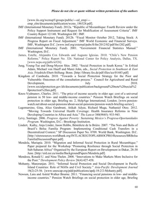 Please do not cite or quote without written permission of the authors

       [www.ilo.org/wcmsp5/groups/public/---ed_emp/---
       emp_elm/documents/publication/wcms_186324.pdf].
IMF (International Monetary Fund). 2012a. ―Republic of Mozambique: Fourth Review under the
       Policy Support Instrument and Request for Modification of Assessment Criteria‖. IMF
       Country Report 12/148. Washington DC: IMF.
IMF (International Monetary Fund). 2012b. ―Fiscal Monitor October 2012, Taking Stock: A
       Progress Report on Fiscal Adjustment.‖ IMF World Economic and Financial Surveys.
       IMF, Washington D.C. [www.imf.org/external/pubs/ft/fm/2012/02/pdf/fm1202.pdf].
IMF (International Monetary Fund). 2001. ―Government Financial Statistics Manual.‖
       Washington, D.C.
James, Estelle, Alejandra Cox Edwards and Augusto Iglesias. 2010. ―Chile‘s New Pension
       Reforms.‖ Policy Report No. 326. National Center for Policy Analysis, Dallas, TX.
       [www.ncpa.org/pdfs/st326].
Jung, Young-Tae and Dong-Myeon Shin. 2002. ―Social Protection in South Korea.‖ In Erfried
       Adam, Michael von Hauff and Marei John, eds., Social Protection in Southeast & East
       Asia. Friedrich-Ebert-Stiftung: Bonn. [http://library.fes.de/pdf-files/iez/01443.pdf]
Kingdom of Cambodia. 2010. ―Towards a Social Protection Strategy for the Poor and
       Vulnerable: Outcomes of the consultation process.‖ Council for Agricultural and Rural
       Development,                                     July                                 2010.
       [www.socialprotection.gov.kh/documents/publication/background%20note%20social%2
       0protection%20en.pdf].
Knox-Vydmanov, Charles. 2011. ―The price of income security in older age: cost of a universal
       pension in 50 low- and middle-income countries.‖ Pension Watch Briefings on social
       protection in older age, Briefing no. 2, HelpAge International, London. [www.pension-
       watch.net/about-social-pensions/about-social-pensions/pension-watch-briefing-series/].
Lagomarsino, Gina, Alice Garabrant, Atikah Adyas, Richard Muga, Nathaniel Otoo. 2012.
       ―Moving Towards Universal Health Coverage: Health Insurance Reforms in Nine
       Developing Countries in Africa and Asia.‖ The Lancet 380(9845): 933-943.
Levy, Santiago. 2006. Progress Against Poverty: Sustaining Mexico’s Progresa-Oportunidades
       Program. Washington, D.C.: Brookings Institution.
Lindert, Kathy, Anja Linder, Jason Hobbs, Bénédicte de la Brière. 2007. ―The Nuts and Bolts of
       Brazil‘s Bolsa Família Program: Implementing Conditional Cash Transfers in a
       Decentralized Context.‖ SP Discussion Paper No. 0709. World Bank, Washington. D.C.
       [http://siteresources.worldbank.org/INTLACREGTOPLABSOCPRO/Resources/BRBolsa
       FamiliaDiscussionPaper.pdf].
Mendola, Mariapia. 2010. ―Migration and Informal Social Protection in Rural Mozambique.‖
       Paper prepared for the Workshop ―Promoting Resilience through Social Protection in
       Sub-Saharan Africa‖ Organised by the European Report on Development in Dakar, 28-30
       June. [http://erd.eui.eu/media/BackgroundPapers/Mendola.pdf].
Mendoza, Ronald U. and Nina Thelen. 2008. ―Innovations to Make Markets More Inclusive for
       the Poor.‖ Development Policy Review 26(4):427-458.
Mohanty, Manoranjan. 2011. ―Informal Social Protection and Social Development in Pacific
       Island Countries: Role of NGOs and Civil Society.‖ Asia-Pacific Development Journal
       18(2):25-56. [www.unescap.org/pdd/publications/apdj-18-2/2-Mohanty.pdf].
Newson, Lara and Astrid Walker Bourne. 2011. ―Financing social pensions in low- and middle-
       income countries.‖ Pension Watch Briefings on social protection in older age, Briefing


                                                                                               60
 