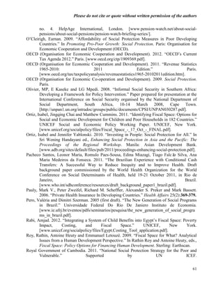 Please do not cite or quote without written permission of the authors

        no. 4. HelpAge International, London. [www.pension-watch.net/about-social-
        pensions/about-social-pensions/pension-watch-briefing-series/].
O‘Cleirigh, Earnan. 2009. ―Affordability of Social Protection Measures in Poor Developing
        Countries.‖ In Promoting Pro-Poor Growth: Social Protection. Paris: Organisation for
        Economic Cooperation and Development (OECD).
OECD (Organisation for Economic Cooperation and Development). 2012. ―OECD‘s Current
        Tax Agenda 2012.‖ Paris. [www.oecd.org/ctp/1909369.pdf].
OECD (Organisation for Economic Cooperation and Development). 2011. ―Revenue Statistics
        1965-2010:                     2011                   Edition.‖                   Paris.
        [www.oecd.org/tax/taxpolicyanalysis/revenuestatistics1965-20102011edition.htm].
OECD (Organisation for Economic Co-operation and Development). 2009. Social Protection.
        Paris.
Olivier, MP, E Kaseke and LG Mpedi. 2008. ―Informal Social Security in Southern Africa:
        Developing a Framework for Policy Intervention.‖ Paper prepared for presentation at the
        International Conference on Social Security organised by the National Department of
        Social Department, South Africa, 10-14 March 2008, Cape Town.
        [http://unpan1.un.org/intradoc/groups/public/documents/CPSI/UNPAN030287.pdf].
Ortiz, Isabel, Jingqing Chai and Matthew Cummins. 2011. ―Identifying Fiscal Space: Options for
        Social and Economic Development for Children and Poor Households in 182 Countries.‖
        UNICEF Social and Economic Policy Working Paper. UNICEF, New York.
        [www.unicef.org/socialpolicy/files/Fiscal_Space_-_17_Oct_-_FINAL.pdf].
Ortiz, Isabel and Jennifer Yablonski. 2010. ―Investing in People: Social Protection for All.‖ In
        Sri Wening Handayani ed., Enhancing Social Protection in Asia and the Pacific: The
        Proceedings of the Regional Workshop. Manila: Asian Development Bank.
        [www.adb.org/sites/default/files/pub/2011/proceedings-enhancing-social-protection.pdf].
Pacheco Santos, Leonor Maria, Romulo Paes-Sousa, Edina Miazagi, Tiago Falcã Silva, Ana
                                                                                   o
        Maria Medeiros da Fonseca. 2011. ―The Brazilian Experience with Conditional Cash
        Transfers: A Successful Way to Reduce Inequity and to Improve Health. Draft
        background paper commissioned by the World Health Organization for the World
        Conference on Social Determinants of Health, held 19-21 October 2011, in Rio de
        Janeiro,                                                                         Brazil.
        [www.who.int/sdhconference/resources/draft_background_paper1_brazil.pdf].
Pauly, Mark V., Peter Zweifel, Richard M. Scheffler, Alexander S. Preker and Mark Bassett.
        2006. ―Private Health Insurance In Developing Countries.‖ Health Affairs 25(2):369-379.
Pero, Valéria and Dimitri Szerman. 2005 (first draft). ―The New Generation of Social Programs
        in Brazil.‖ Universidade Federal Do Rio De Janiero Instituto de Economia.
        [www.ie.ufrj.br/eventos/pdfs/seminarios/pesquisa/the_new_generation_of_social_progra
        ms_in_brazil.pdf].
Rabi, Amjad. 2012. ―Integrating a System of Child Benefits into Egypt‘s Fiscal Space: Poverty
        Impact,      Costing,      and     Fiscal     Space.‖     UNICEF,       New       York.
        [www.unicef.org/socialpolicy/files/Egypt.Costing_Tool_application.pdf].
Roy, Rathin, Antoine Heuty and Emmanuel Letouzé. 2009. ―Fiscal Space for What? Analytical
        Issues from a Human Development Perspective.‖ In Rathin Roy and Antoine Heuty, eds.,
        Fiscal Space: Policy Options for Financing Human Development. Sterling: Earthscan.
Royal Government of Cambodia. 2011. ―National Social Protection Strategy for the Poor and
        Vulnerable.‖               Supported             by             UN                ICEF.


                                                                                             61
 