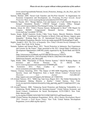 Please do not cite or quote without written permission of the authors

        [www.unicef.org/cambodia/National_Social_Protection_Strategy_for_the_Poor_and_Vul
        nerable_Eng.pdf].
Samson, Michael. 2009. ―Social Cash Transfers and Pro-Poor Growth.‖ In Organisation for
        Economic Cooperation and Development, ed., Promoting Pro-Poor Growth: Social
        Protection. Paris. [www.oecd.org/dac/povertyreduction/43514563.pdf].
Schnitzer, Pascale. 2011. ―Design Options, Cost and Impacts of a Cash Transfer Program in
        Senegal: Simulation Results.‖ UNICEF Senegal Country Office, Senegal.
        [www.unicef.org/socialpolicy/files/Senegal.Costing_Tool_application.pdf].
Shelton, Alison M. 2012. ―Chile‘s Pension System: Background in Brief.‖ CRS Report for
        Congress       R42449.     Congressional      Research    Service,  Monterey,     CA.
        [www.hsdl.org/?view&did=707798].
Soares, Sergei, Rafael Guerreiro Osó      rio, Fábio Veras Soares, Marcelo Medeiros, Eduardo
        Zepeda. 2007. ―Conditional Cash Transfers in Brazil, Chile and Mexico: Impacts upon
        Inequality.‖ Working Paper No. 35. International Poverty Centre, United Nations
        Development Programme, Brasilia. [www.ipc-undp.org/pub/IPCWorkingPaper35.pdf].
Stiglitz, Joseph E. 2012. The Price of Inequality: How Today's Divided Society Endangers Our
        Future. New York: W.W. Norton.
Sumarto, Sudarno and Samuel Bazzi. 2011. ―Social Protection in Indonesia: Past Experiences
        and Lessons for the Future.‖ Paper presented at the 2011 Annual Bank Conference on
        Development Opportunities (ABCDE) jointly organized by the World Bank and OECD,
        30                  May-1                  June              2011,               Paris.
        [http://siteresources.worldbank.org/EXTABCDE/Resources/7455676-
        1292528456380/7626791-1303141641402/7878676-1306270833789/ABCDE-
        Submission-Sumarto_and_Bazzi.pdf].
Tapia, Waldo. 2008. ―Description of Private Pension Systems.‖ OECD Working Papers on
        Insurance        and      Private      Pensions      No.     22.    OECD,        Paris.
        [www.oecd.org/insurance/privatepensions/41408080.pdf].
The       Economist.       2012.     ―New       Cradles     to    Graves.‖   September       8.
        [www.economist.com/node/21562210].
Tshoose, Clarence Itumeleng. 2010. ―The Impact of HIV/AIDS Regarding Informal Social
        Security: Issues and Perspectives from a South African Context.‖ Potchefstroom
        Electronic                   Law                  Journal               13(3):408-447.
        [http://papers.ssrn.com/sol3/papers.cfm?abstract_id=1744653##].
UN (United Nations). 2012. ―MDG Gap Task Force Report 2012: The Global Partnership for
        Development: Making Rhetoric a Reality.‖ United Nations, New York.
        [www.un.org/en/development/desa/policy/mdg_gap/mdg_gap2012/mdg8report2012_eng
        w.pdf].
UN (United Nations). 2000. ―Enhancing Social Protection and Reducing Vulnerability in a
        Globalizing World: Report of the Secretary-General.‖ United Nations Economic and
        Social Council, Commission for Social Development, E/CN.5/2001/2. New York.
        [http://daccess-dds-
        ny.un.org/doc/UNDOC/GEN/N00/792/23/PDF/N0079223.pdf?OpenElement].
UNDP (United Nations Development Programme). 2012a. Africa Human Development Report
        2012: Towards a Food Secure Future. New York: United Nations Development
        Programme. [www.afhdr.org/the-report/].



                                                                                            62
 