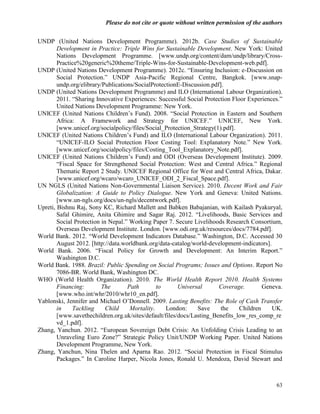 Please do not cite or quote without written permission of the authors

UNDP (United Nations Development Programme). 2012b. Case Studies of Sustainable
        Development in Practice: Triple Wins for Sustainable Development. New York: United
        Nations Development Programme. [www.undp.org/content/dam/undp/library/Cross-
        Practice%20generic%20theme/Triple-Wins-for-Sustainable-Development-web.pdf].
UNDP (United Nations Development Programme). 2012c. ―Ensuring Inclusion: e-Discussion on
        Social Protection.‖ UNDP Asia-Pacific Regional Centre, Bangkok. [www.snap-
        undp.org/elibrary/Publications/SocialProtectionE-Discussion.pdf].
UNDP (United Nations Development Programme) and ILO (International Labour Organization).
        2011. ―Sharing Innovative Experiences: Successful Social Protection Floor Experiences.‖
        United Nations Development Programme: New York.
UNICEF (United Nations Children‘s Fund). 2008. ―Social Protection in Eastern and Southern
        Africa: A Framework and Strategy for UNICEF.‖ UNICEF, New York.
        [www.unicef.org/socialpolicy/files/Social_Protection_Strategy(1).pdf].
UNICEF (United Nations Children‘s Fund) and ILO (International Labour Organization). 2011.
        ―UNICEF-ILO Social Protection Floor Costing Tool: Explanatory Note.‖ New York.
        [www.unicef.org/socialpolicy/files/Costing_Tool_Explanatory_Note.pdf].
UNICEF (United Nations Children‘s Fund) and ODI (Overseas Development Institute). 2009.
        ―Fiscal Space for Strengthened Social Protection: West and Central Africa.‖ Regional
        Thematic Report 2 Study. UNICEF Regional Office for West and Central Africa, Dakar.
        [www.unicef.org/wcaro/wcaro_UNICEF_ODI_2_Fiscal_Space.pdf].
UN NGLS (United Nations Non-Governmental Liaison Service). 2010. Decent Work and Fair
        Globalization: A Guide to Policy Dialogue. New York and Geneva: United Nations.
        [www.un-ngls.org/docs/un-ngls/decentwork.pdf].
Upreti, Bishnu Raj, Sony KC, Richard Mallett and Babken Babajanian, with Kailash Pyakuryal,
        Safal Ghimire, Anita Ghimire and Sagar Raj. 2012. ―Livelihoods, Basic Services and
        Social Protection in Nepal.‖ Working Paper 7. Secure Livelihoods Research Consortium,
        Overseas Development Institute. London. [www.odi.org.uk/resources/docs/7784.pdf].
World Bank. 2012. ―World Development Indicators Database.‖ Washington, D.C. Accessed 30
        August 2012. [http://data.worldbank.org/data-catalog/world-development-indicators].
World Bank. 2006. ―Fiscal Policy for Growth and Development: An Interim Report.‖
        Washington D.C.
World Bank. 1988. Brazil: Public Spending on Social Programs; Issues and Options. Report No
        7086-BR. World Bank, Washington DC.
WHO (World Health Organization). 2010. The World Health Report 2010. Health Systems
        Financing:        The       Path        to      Universal      Coverage.        Geneva.
        [www.who.int/whr/2010/whr10_en.pdf].
Yablonski, Jennifer and Michael O‘Donnell. 2009. Lasting Benefits: The Role of Cash Transfer
        in    Tackling      Child    Mortality.    London:     Save     the    Children     UK.
        [www.savethechildren.org.uk/sites/default/files/docs/Lasting_Benefits_low_res_comp_re
        vd_1.pdf].
Zhang, Yanchun. 2012. ―European Sovereign Debt Crisis: An Unfolding Crisis Leading to an
        Unraveling Euro Zone?‖ Strategic Policy Unit/UNDP Working Paper. United Nations
        Development Programme, New York.
Zhang, Yanchun, Nina Thelen and Aparna Rao. 2012. ―Social Protection in Fiscal Stimulus
        Packages.‖ In Caroline Harper, Nicola Jones, Ronald U. Mendoza, David Stewart and



                                                                                            63
 