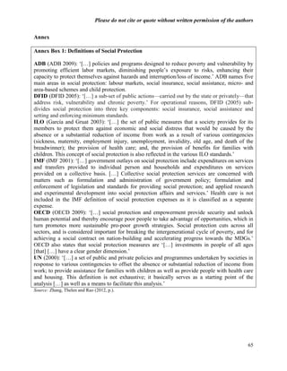Please do not cite or quote without written permission of the authors


Annex

Annex Box 1: Definitions of Social Protection

ADB (ADB 2009): ‗[…] policies and programs designed to reduce poverty and vulnerability by
promoting efficient labor markets, diminishing people‘s exposure to risks, enhancing their
capacity to protect themselves against hazards and interruption/loss of income.‘ ADB names five
main areas in social protection: labour markets, social insurance, social assistance, micro- and
area-based schemes and child protection.
DFID (DFID 2005): ‗[…] a sub-set of public actions—carried out by the state or privately—that
address risk, vulnerability and chronic poverty.‘ For operational reasons, DFID (2005) sub-
divides social protection into three key components: social insurance, social assistance and
setting and enforcing minimum standards.
ILO (García and Gruat 2003): ‗[…] the set of public measures that a society provides for its
members to protect them against economic and social distress that would be caused by the
absence or a substantial reduction of income from work as a result of various contingencies
(sickness, maternity, employment injury, unemployment, invalidity, old age, and death of the
breadwinner); the provision of health care; and, the provision of benefits for families with
children. This concept of social protection is also reflected in the various ILO standards.‘
IMF (IMF 2001): ‗[…] government outlays on social protection include expenditures on services
and transfers provided to individual person and households and expenditures on services
provided on a collective basis. […] Collective social protection services are concerned with
matters such as formulation and administration of government policy; formulation and
enforcement of legislation and standards for providing social protection; and applied research
and experimental development into social protection affairs and services.‘ Health care is not
included in the IMF definition of social protection expenses as it is classified as a separate
expense.
OECD (OECD 2009): ‗[…] social protection and empowerment provide security and unlock
human potential and thereby encourage poor people to take advantage of opportunities, which in
turn promotes more sustainable pro-poor growth strategies. Social protection cuts across all
sectors, and is considered important for breaking the intergenerational cycle of poverty, and for
achieving a social contract on nation-building and accelerating progress towards the MDGs.‘
OECD also states that social protection measures are ‗[…] investments in people of all ages
[that] […] have a clear gender dimension.‘
UN (2000): ‗[…] a set of public and private policies and programmes undertaken by societies in
response to various contingencies to offset the absence or substantial reduction of income from
work; to provide assistance for families with children as well as provide people with health care
and housing. This definition is not exhaustive; it basically serves as a starting point of the
analysis […] as well as a means to facilitate this analysis.‘
Source: Zhang, Thelen and Rao (2012, p.).




                                                                                                 65
 