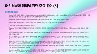 10
머신러닝과 딥러닝 관련 주요 용어 (3)
Terminology
‣ Model : 예측 작업의 통계적 표현(statistical representation)을 의미하며 Example을 사용해 Model을 학습시킨 후, 그 Model을 사용해 예측함 / 분류
(Classﬁcation)를 하는 Model일 경우 Classiﬁer (분류기)로 부르기도 함
‣ Parameter: Model의 Weights(가중치)와 Bias(편향치)를 말하며 훈련이 될 때마다 이 두 개의 값들은 계속 수정됨
‣ Metric : 모델 평가 측면에서 관심이 있는 수치. 직접 최적화될 수 있고, 아닐수도 있음 (예: Accuracy(정확도))
‣ Objective : 알고리즘에서 최적화하려는 Metric
‣ Pipeline : 머신러닝 알고리즘을 둘러싼 인프라. 프론트엔드는 데이터를 수집하고, Train 데이터 저장, 모델 Train, 모델 Production으로 내보내는 것을 포
함함
‣ SOTA (State-Of-The-Art) : 어떤 모델이 동종 모델 대비 최고 성능을 기록했을 때 “This model got a state-of-the-art result from the test.” 이런 식
으로 표현할 수 있음
‣ Epoch: 한 번의 epoch는 전체 데이터 셋에 대하여 한 번 학습을 완료한 상태를 의미하며, epoch 100 이라는 말은 전체 데이터를 100번 학습 했다는 뜻
임
‣ Batch size: batch라는 것은 한 번의 학습이라는 뜻이고, batch size라는 것은 한 번에 학습할 때, 이용하는 데이터의 개수를 의미함. 가령 고양이와 강아지
인식 학습에서 batch size가 100이라면, 인공신경망에 한 번에 넣는 이미지의 개수가 100개라는 뜻임
‣ Iteration: iteration은 epoch의 전체 데이터 개수와 batch size에 의하여 결정되며, 한 번의 batch에서 100개를 학습하고, 전체 데이터가 5000개라면
전체 iteration은 5000/100 = 50이 됨
‣ Learning rate(lr) or Alpha: Iteration 별로 변화하는 양을 말하고 Hyper Parameter이며, 한 번 학습할 때 얼마만큼 학습해야 하는지에 대한 것을 의미
하며 Learning rate에 해당하는 한 번의 학습량으로 학습한 이후에는 Parameter인 Weight와 Bias가 갱신됨
 