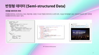 17
반정형 데이터 (Semi-structured Data)
반정형 데이터의 의미
반정형 데이터는 JSON 또는 XML 파일처럼 고정된 구조로 연결된 데이터라고 보면 되며, 사실상 여러분들이 보는 SNS의 Feed의 경우 대부분
반정형 데이터라고 볼 수 있다.
출처: Introduction to Machine Learning
 