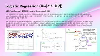29
Logistic Regression (로지스틱 회귀)
출처: GIF: www.cs.toronto.edu
분류(Classification) 측면에서 Logistic Regression의 의미
쉽게 말해서 어떤 구간까지를 변수로 보는 범주형 변수를 다음 장에 언급할 회귀(Regression) 문제, 더 자세하게는 다중 선형 회귀(Multi-
linear Regression)으로 보고 풀기는 어렵기 때문에 등장한 개념이며, 종속변수인 범주형 변수를 단순히 범주 1이 아니라 범주 1이 될 확률로
보고 문제를 푸는 것을 의미합니다.

보통 범주가 2개인 문제를 풀 때 종속변수가 연속형 변수가 아닌 범주형 변수일 때는 회귀 모델을 적용할 수 없으므로 범주 1이 될 확률로 치환하
고 이를 식으로 치환하면 Logistic Function의 형태가 나타나기 때문에 Logistic Regression이라는 이름이 붙은 것이다. 범주가 2개인 문제
를 풀 때는 범주 1에 속할 확률이 있다 아니다라는 식으로 분류를 하기 때문에 이항 로지스틱 회귀라고 부르며 이것은 Binary Classification에
속합니다.
출처: 로지스틱 회귀
Fully connected neural
Network에 Activation
Function으로 Sigmoid를
쓰면 이항 로지스틱 회귀임
Neural Network
 
