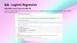 30
실습 - Logistic Regression
금융 분야에서 Logistic Regression 활용 사례
고객이 정기 예금에 가입할 것이냐 말 것이냐에 대해 Logistic Regression 을 활용해 모델을 만들고 예측해보는 것에 대해 코드를 보고 실행해
보면서 가볍게 살펴볼 것이다.
 