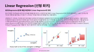 32
Linear Regression (선형 회귀)
출처: 머신러닝 알고리즘: 선형회귀
회귀(Regression)문제 해결 측면에서 Linear Regression의 의미
앞서 언급한 지도학습에 속한 회귀 문제를 해결을 할 때 반드시 알아야 될 개념이 Linear Regression이며 간단히 말하자면 y = WX + b 라는 형
식으로 선형 함수를 만들고 이 함수가 그려내는 직선을 바탕으로 예측을 하는 것을 말한다.

선형 함수가 그려내는 직선에 모든 데이터들이 걸쳐있다면 예측값과 실제값의 차이가 0이므로 완벽한 예측을 한 셈인데 실제로는 그렇게 데이터
가 분포하지 않아서 데이터가 위치한 점과 직선의 점과의 차이를 에러로 보고 이 에러를 최소화시키는 목적으로 예측을 하게 된다. 이를 넓이로 보
기 위해 실제 데이터의 y값과 예측 데이터의 y값의 차이를 제곱해서 square error라는 구한 후 각각의 square error를 데이터 개수로 나눈
mean square error를 최소화시키는 목적으로 모델을 만들어서 훈련시키는 것이다. 넓이로 보는 이유는 딥러닝 알고리즘인 Gradient Descent
의 Back Propagation을 수행할 때 계산이 용이하게 가중치로 편미분할 수 있기 때문이다.
 