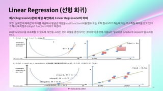 33
Linear Regression (선형 회귀)
출처: 머신러닝 알고리즘: 선형회귀
회귀(Regression)문제 해결 측면에서 Linear Regression의 의미
또한, 실제값과 예측값의 차이를 제곱해서 평균낸 개념을 cost function(비용 함수 또는 오차 함수)라고 하는데 이는 최소화될 목적을 갖고 있다
고 해서 목적 함수(object function)이라고 부른다. 

cost function을 최소화할 수 있도록 직선을 그리는 것이 모델을 훈련시키는 것이며 이 훈련에 사용되는 알고리즘 Gradient Descent 알고리즘
이다.
 