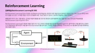 35
Reinforcement Learning
출처: https://swalloow.github.io/pyml-intro1
강화학습(Reinforcement Learning)의 의미
Reinforcement Learning은 앞서 언급한 지도학습과 비지도학습과는 완전히 다른 개념으로서 데이터가 정답이 있는 것도 아니고 주어진 데이
터가 없을 수도 있다. 이 학습기법은 자신이 한 행동에 대한 “보상”을 알 수 있어서 그로부터 학습하는 것을 의미한다.

예를 들면 아이가 걷는 것을 배우는 것처럼 어떻게 행동할 줄 모르지만 환경과 상호작용하며 걷는 법을 알아가는 것과 같은 학습방법을
Reinforcement Learning이라고 한다. 

Reinforcement Learning은 게임에 적용이 많이 되고 있고 아타리 게임을 예로 들자면 학습대상(agent)는 움직이면서 적을 물리치는 존재이
고 이 학습대상은 움직이면서 적을 물리치면 보상(reward)를 받게 된다. 이러한 과정을 반복학습 (Trial and Error)를 통해 점수를 최대화하는
것이 목표가 된다.
 