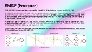 49
퍼셉트론 (Perceptron)
단층 퍼셉트론 (Single-layer Perceptron)에서 다층 퍼셉트론(Multi-layer Perceptron)으로의 진화
퍼셉트론(Perceptron)은1957년 코넬 항공 연구소(Cornell Aeronautical Lab)의 프랑크 로젠블라트(Frank Rosenblatt)에 의해 고안된
알고리즘이며 오늘날의 신경망(Neural Network)의 기원이 되는 알고리즘이다. 입력층(Input Layer)과 출력층(Output Layer)만 존재하
는 형태여서 입력층을 제외하고 층이 출력층 1개만 존재하는 단층 퍼셉트론으로 분류된다. 이 퍼셉트론은 입력 벡터를 두 부류로 구분하는 선
형 분류기(Linear Classifier)였다. 

퍼셉트론의 경우 선형성(직선 형태)을 띠고 있는 OR Gate, AND Gate, NAND Gate 는 구현가능하지만 비선형성(곡선 형태)을 띠고 있는
XOR Gate를 구현하지 못하는 한계가 있었으며, 결국 입력층과 출력층 사이에 은닉층(Hidden Layer) 1개를 추가한 2층 퍼셉트론이 등장하
면 XOR Gate를 구현해낼 수 있었고 이를 다층 퍼셉트론이라 부른다.

다층 퍼셉트론은 선형성 혹은 비선형성 문제를 모두 학습을 해서 해결할 수 있는 비선형 분류기(Non-linear Classifier)이며 오늘날의 인공신
경망(Artificial Neural Network)의 시초가 된다.
출처: 단층 퍼셉트론과 다층 퍼셉트론
단층 퍼셉트론 구조 선형성을 띤 문제 비선형성을 띤 문제 다층 퍼셉트론 구조
 