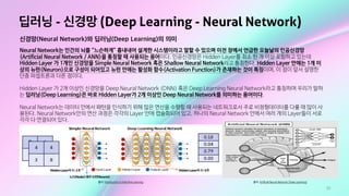 53
딥러닝 - 신경망 (Deep Learning - Neural Network)
신경망(Neural Network)와 딥러닝(Deep Learning)의 의미
Neural Network는 인간의 뇌를 “느슨하게” 흉내내어 설계한 시스템이라고 말할 수 있으며 이전 장에서 언급한 오늘날의 인공신경망
(Artificial Neural Network / ANN)을 통칭할 때 사용되는 용어이다. 인공신경망은 Hidden Layer를 최소 한 개 이상 포함하고 있는데
Hidden Layer 가 1개인 신경망을 Simple Neural Network 혹은 Shallow Neural Network라고 통칭한다. Hidden Layer 안에는 1개 이
상의 뉴런(Neuron)으로 구성이 되어있고 뉴런 안에는 활성화 함수(Activation Function)가 존재하는 것이 특징이며, 이 점이 앞서 설명한
단층 퍼셉트론과 다른 점이다. 

Hidden Layer 가 2개 이상인 신경망을 Deep Neural Network (DNN) 혹은 Deep Learning Neural Network라고 통칭하며 우리가 말하
는 딥러닝(Deep Learning)은 바로 Hidden Layer가 2개 이상인 Deep Neural Network를 의미하는 용어이다. 

Neural Network는 데이터 안에서 패턴을 인식하기 위해 많은 연산을 수행할 때 사용되는 네트워크로서 주로 비정형데이터를 다룰 때 많이 사
용된다. Neural Network안의 연산 과정은 각각의 Layer 안에 캡슐화되어 있고, 하나의 Neural Network 안에서 여러 개의 Layer들이 서로
각각 다 연결되어 있다.
출처: Artificial Neural Network (Deep Learning)출처: Introduction to Machine Learning
HiddenLayer의수:1개 HiddenLayer의수:4개
노드(Noder)혹은뉴런(Neuron)
 