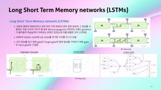 62
Long Short Term Memory networks (LSTMs)
Long Short Term Memory networks (LSTMs)
‣ 새로운 종류의 RNN이라고 보면 되며 기존 RNN의 경우 관련 정보와 그 정보를 사
용하는 지점 사이의 거리가 멀 경우 Back propagation (역전파) 수행시 gradient
가 줄어들어 학습능력이 저하되는 문제가 있었는데 이를 해결한 것이 LSTM임
‣ RNN의 hidden state에 cell state를 추가한 구조를 지니고 있음
‣ 과거 정보를 잊기 위한 gate인 forget gate와 현재 정보를 기억하기 위한 gate
인 input gate로 구성됨
출처: Ratsgo's Blog
출처: Ratsgo's Blog
Forget gate / Input gate LSTM의 순전파 LSTM의 역전파
 