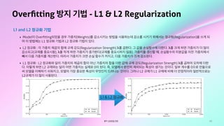 65
Overﬁtting 방지 기법 - L1 & L2 Regularization
L1 and L2 정규화 기법
‣ Model이 Overﬁtting되었을 경우 가중치(Weights)를 감소시키는 방법을 사용하는데 감소를 시키기 위해서는 정규화(Regularization)을 쓰게 되
며 이 방법에는 L1 정규화 기법과 L2 정규화 기법이 있다.
‣ L2 정규화 : 각 가중치 제곱의 합에 규제 강도(Regularization Strength) λ를 곱한다. 그 값을 손실함수에 더한다. λ를 크게 하면 가중치가 더 많이
감소되고(규제를 중요시함), λ를 작게 하면 가중치가 증가한다(규제를 중요시하지 않음). 가중치를 갱신할 때, 손실함수의 미분값을 이전 가중치에서
빼서 다음 가중치를 계산한다. 따라서 가중치가 크면 손실 함수가 커지고, 다음 가중치가 크게 감소된다.
‣ L1 정규화 : L2 정규화와 달리 가중치의 제곱의 합이 아닌 가중치의 합을 더한 값에 규제 강도(Regularization Strength) λ를 곱하여 오차에 더한
다. 이렇게 하면 L2 규제와는 달리 어떤 가중치는 실제로 0이 된다. 즉, 모델에서 완전히 제외되는 특성이 생기는 것이다. 일부 계수를 0으로 만듦으로
써 모델을 이해하기 쉬워지고, 모델의 가장 중요한 특성이 무엇인지 드러나는 것이다. 그러나 L2 규제가 L1 규제에 비해 더 안정적이라 일반적으로는
L2규제가 더 많이 사용된다.
출처: 오버피팅 억제
L1 & L2 정규화
 