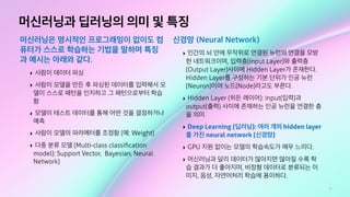 7
머신러닝과 딥러닝의 의미 및 특징
머신러닝은 명시적인 프로그래밍이 없이도 컴
퓨터가 스스로 학습하는 기법을 말하며 특징
과 예시는 아래와 같다.
‣ 사람이 데이터 파싱
‣ 사람이 모델을 만든 후 파싱된 데이터를 입력해서 모
델이 스스로 패턴을 인지하고 그 패턴으로부터 학습
함
‣ 모델이 테스트 데이터를 통해 어떤 것을 결정하거나
예측
‣ 사람이 모델의 파라메터를 조정함 (예: Weight)
‣ 다중 분류 모델 (Multi-class classiﬁcation
model): Support Vector, Bayesian, Neural
Network)
신경망 (Neural Network)
‣ 인간의 뇌 안에 무작위로 연결된 뉴런의 연결을 모방
한 네트워크이며, 입력층(Input Layer)와 출력층
(Output Layer)사이에 Hidden Layer가 존재한다.
Hidden Layer를 구성하는 기본 단위가 인공 뉴런
(Neuron)이며 노드(Node)라고도 부른다.
‣ Hidden Layer (히든 레이어): input(입력)과
output(출력) 사이에 존재하는 인공 뉴런을 연결한 층
을 의미
‣ Deep Learning (딥러닝): 여러 개의 hidden layer
를 가진 neural network (신경망)
‣ GPU 지원 없이는 모델의 학습속도가 매우 느리다.
‣ 머신러닝과 달리 데이터가 많아지면 많아질 수록 학
습 결과가 더 좋아지며, 비정형 데이터로 분류되는 이
미지, 음성, 자연어처리 학습에 용이하다.
 