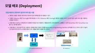 70
모델 배포 (Deployment)
모델 배포와 관련하여 알아두어야 할 사항
‣ 훈련된 모델은 새로운 데이터에 기반하여 결과 예측을 할 때 사용될 수 있다.
‣ 모델은 Inference 혹은 Scoring을 위해 배포될 수 있다. Inference 혹은 Scoring은 훈련된 모델로 이미지 인식과 같은 실제 서비스를 수행하는
과정을 의미한다.
‣ 모델 배포시 딥러닝 프레임워크의 경량화 버전을 주로 이용한다. 예를 들자면 스마트폰에서도 실행할 수 있게 Tensorﬂow 대신 Tensorﬂow Lite
를 쓰는 경우를 말한다.
‣ 모델 배포시 가장 일반적으로 사용하는 방법을 해당 모델과 연결할 Application Programming Interface (API)를 만드는 것이다. 좀 더 기술적
으로 말하자면 RESTful API를 만들어 URL 호출을 통해 모델을 테스트한다.
출처: Introduction to Machine Learning
모델 배포 후 서비스를 하고 있는 실제 사이트
출처: reiinakano.com
 