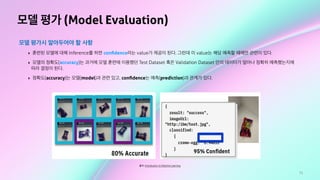71
모델 평가 (Model Evaluation)
모델 평가시 알아두어야 할 사항
‣ 훈련된 모델에 대해 Inference를 하면 conﬁdence라는 value가 제공이 된다. 그런데 이 value는 해당 예측할 때에만 관련이 있다.
‣ 모델의 정확도(accuracy)는 과거에 모델 훈련에 이용했던 Test Dataset 혹은 Validation Dataset 안의 데이터가 얼마나 정확히 예측했는지에
따라 결정이 된다.
‣ 정확도(accuracy)는 모델(model)과 관련 있고, conﬁdence는 예측(prediction)과 관계가 있다.
출처: Introduction to Machine Learning
 