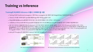 72
Training vs Inference
Training과 비교하여 Inference 수행시 고려해야 할 사항
‣ Training 과 달리 Feedforward propagation 수행 후 Back propagation 을 수행하지 않아 Weight와 Bias가 업데이트되지 않는다.
‣ Inference 속도를 고려하여 일부 layer들을 병합(Merge) 혹은 제거(Prune)할 수 있다.
‣ Weight들을 양자화(quantize)를 통해 자연수로 셀 수 있는 양으로 변경할 수 있다. (FP32 -> INT16/8/4)
‣ 신경망(Neural Network)에 대해 속도(speed)에 주안점을 둘 것이냐 아니면 정확도(accuracy)에 주안점을 둘 것인지 고려해서 재설계해야 한다.
‣ 많은 양의 데이터로 모델을 훈련시켰는데 Inference시 너무 적은 데이터가 들어오면 결과를 도출하는 데 있엇 지연시간(Latency)이 길어질 수 있다. 그리고,
Throughput은 초단위로 모델 훈련을 위해 처리되고 사용될 수 있는 최대 training sample의 개수를 말하는데 Inference시 이것에 대해서도 고려를 해야 한다. 예
를 들면, 우리가 batch size를 4로 설정 후 DenseNet40을 훈련시켰을 때, 우리는 1초 후 5개의 training step을 끝낼 수 있다. 그리고, 각 training step에서 4개
의 image들이 처리된다. 그러므로, DenseNet40이란 모델을 훈련시키기 위한 throughput 은 초당 20개의 샘플이다.
‣ Latency와 Throughput은 상충관계여서 Latency가 높아지면 Throughput은 낮아진다.
출처1: Discover the Difference Between Deep Learning Training and Inference 출처2: Performance Analysis and Characterization of Training Deep Learning Models on Mobile Devices
 