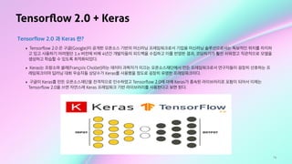 74
Tensorﬂow 2.0 + Keras
Tensorflow 2.0 과 Keras 란?
‣ Tensorﬂow 2.0 은 구글(Google)이 공개한 오픈소스 기반의 머신러닝 프레임워크로서 기업용 머신러닝 솔루션으로서는 독보적인 위치를 차지하
고 있고 사용하기 어려웠던 1.x 버전에 비해 4년간 개발자들의 피드백을 수집하고 이를 반영한 결과, 코딩하기가 훨씬 쉬워졌고 직관적으로 모델을
생성하고 학습할 수 있도록 최적화되었다.
‣ Keras는 프랑소와 쏠레(François Chollet)라는 데이터 과학자가 이끄는 오픈소스재단에서 만든 프레임워크로서 연구자들이 굉장히 선호하는 프
레임워크이며 딥러닝 대회 우승자들 상당수가 Keras를 사용했을 정도로 굉장히 유명한 프레임워크이다.
‣ 구글이 Keras를 만든 오픈소스재단을 전격적으로 인수하였고 Tensorﬂow 2.0에 아예 Keras가 종속된 라이브러리로 포함이 되어서 이제는
Tensorﬂow 2.0을 쓰면 자연스레 Keras 프레임워크 기반 라이브러리를 사용한다고 보면 된다.
 