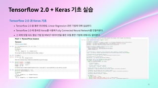 75
Tensorﬂow 2.0 + Keras 기초 실습
Tensorflow 2.0 과 Keras 기초
‣ Tensorﬂow 2.0 을 통한 연산방법, Linear Regression 관련 기법에 대해 실습한다.
‣ Tensorﬂow 2.0 에 종속된 Keras를 사용해 Fully Connected Neural Network를 만들어본다.
‣ 그 외에 모델 속도 향상 기법 및 MNIST 데이터셋을 통한 모델 훈련 기법에 대해서도 알아본다.
 