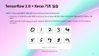 77
Tensorﬂow 2.0 + Keras 기초 실습
MNIST Dataset을 활용한 모델 훈련 (Convolutional Neural Network)
‣ Tensorﬂow 2.0 에 종속된 Keras를 사용해 Convolutional Neural Network를 만들고 MNIST 데이터셋으로 모델을 훈련시키고 예측하는 것을
해본다.
‣ MNIST 데이터셋은 10개의 category (class)와 70000개의 흑백이미지로 이루어져있고 손글씨로 숫자를 쓴 이미지로서 각 이미지의 해상도는
28*28이다.
출처: 딥러닝하기 5편. 신경망으로 손글씨 숫자 인식
 