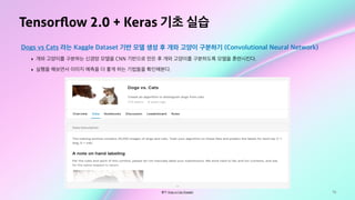 78
Tensorﬂow 2.0 + Keras 기초 실습
Dogs vs Cats 라는 Kaggle Dataset 기반 모델 생성 후 개와 고양이 구분하기 (Convolutional Neural Network)
‣ 개와 고양이를 구분하는 신경망 모델을 CNN 기반으로 만든 후 개와 고양이를 구분하도록 모델을 훈련시킨다.
‣ 실행을 해보면서 이미지 예측을 더 좋게 하는 기법들을 확인해본다.
출처: Dogs vs Cats (Kaggle)
 