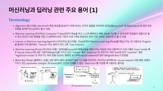 8
머신러닝과 딥러닝 관련 주요 용어 (1)
Terminology
‣ Algorithm (알고리즘): Machine이 특정 목표를 달성하기 위해 따르는 규칙의 집합을 의미하며 입력값들(Inputs)과 결과값(Output) 및 관련 모든
과정을 설계한 Recipe로도 볼 수 있음
‣ Machine Learning (머신러닝): Computer가 Data로부터 학습을 하고 스스로 예측하고 예측 성능을 개선할 수 있게 만든 방법들의 집합으로 볼
수 있고 인간이 모든 명령을 직접 다 입력하여 만든 기존의 프로그래밍 방법과는 완전 다른 새로운 방법이라고 볼 수 있음
‣ Learner or Machine Learning Algorithm (머신러닝 알고리즘) : Data로부터 Machine Learning Model을 학습시키는 데 사용되는 Program
을 말하며 다른 용어로는 “inducer”라는 용어가 있다. (예: “tree inducer)
‣ Machine Learning Model (머신러닝 모델) : 입력값들(Inputs)과 예측값들을 매핑시키는 학습된 프로그램이며 이 프로그램은 linear model 혹
은 neural network에 대한 가중치(Weights)를 가지고 있고 “model” 혹은 “predictor”로 부르기도 하며 Task에 따라 “classiﬁer” 혹은
“regression model”로 부르기도 하며 보통 f(x)라는 형태로 표시하며 neural network의 경우 Weight와 Bias가 반영됨
‣ Black Box Model (블랙박스 모델): 내부 메커니즘이 공개되지 않은 시스템을 의미하며, 머신러닝 분야에서는 neural network 처럼 해당 모델이
가지고 있는 parameter (weights 와 biases)로는 인간이 이해할 수 없는 “black box”를 지칭할 때 사용되는 용어임
출처: Interpretable Machine Learning
 