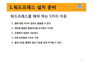 1.워드프레스 설치 준비
워드프레스를 해야 하는 5가지 이유
1. 웹에 대한 지식이 없어도 활용할 수 있다.
2. 테마를 활용한 홈페이지를 능가하는 디자인
3. 포털에서 독립이 가능하다.
14
3. 포털에서 독립이 가능하다.
4. SEO 최적화된 사이트 구축
5. 플러그인을 활용한 많은 기능을 쉽게 추가할 수 있다.
 