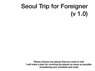 Seoul Trip for Foreigner
(v 1.0)
Please choose any places that you want to visit
I will make a plan for covering the places as many as possible
considering your schedule and route
 