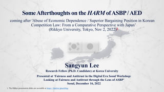 SomeAfterthoughts on the HARM ofASBP/AED
coming after 'Abuse of Economic Dependence / Superior Bargaining Position in Korean
Competition Law: From a Comparative Perspective with Japan’
(Rikkyo University, Tokyo, Nov 2, 2022)1
1
Sangyun Lee
Research Fellow (Ph.D. Candidate) at Korea University
Presented at ‘Fairness and Antitrust in the Digital Era Seoul Workshop:
Looking at Fairness and Antitrust through the Lens of ASBP’
Seoul, December 16, 2022
1. The Rikkyo presentation slides are accessible at https://lnkd.in/ghszAMqy
 