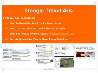 Google Travel Ads
CPC Werbeeinschaltung
    Was: Verfügbarkeit / Best-Preis Db-Zimmer brutto

    Wie: „x% * total price incl. taxes & fees * no. of nights“

    Wer: große OTAs / limitierte Anzahl CRS (computer reservations system)

    Wo: alle Google Sites (Search, Maps, Places, Hotelfinder)




                                         oberhauser.com                       15
 