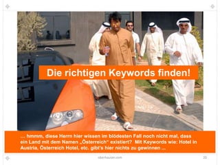 Die richtigen Keywords finden!




… hmmm, diese Herrn hier wissen im blödesten Fall noch nicht mal, dass
ein Land mit dem Namen „Österreich“ existiert? Mit Keywords wie: Hotel in
Austria, Österreich Hotel, etc. gibt’s hier nichts zu gewinnen ...
                                oberhauser.com                              20
 