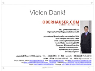 Vielen Dank!

                                                                 CEO | Ortwin Oberhauser
                                                 Dipl. Fachwirt für Angewandte Informatik

                                           International Search engine optimization (SEO)
                                                           Search engine marketing (SEM)
                                                         Social Media Optimization (SMO)
                                                           Social Media Marketing (SMM)
                                                           Corporate & Personal branding
                                                                Reputation management .
                                                                Web Project Management
                                                                       Web development

   Austria Office: 6900 Bregenz . Tel.: +43 (0) 5574 61 400 . Mobile: +43 (0)664 7501 3618
                                   Asien Office: 720000 Bishkek . Tel.: +996 (0) 555 105078
Skype: ortwino . Email: ortwin@oberhauser.at . Web: http://oberhauser.com . Blog: http://www.ortwin-oberhauser.com
          Xing: http://www.xing.com/profile/Ortwin_Oberhauser . Linkedin:http://at.linkedin.com/in/ortwinoberhauser
                       Twitter: http://twitter.com/oberhauser . Facebook: http://www.facebook.com/ortwin.oberhauser

                                         oberhauser.com                                                      27
 
