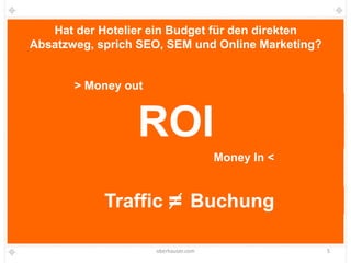 Hat der Hotelier ein Budget für den direkten
Absatzweg, sprich SEO, SEM und Online Marketing?


       > Money out



                 ROI
                                      Money In <


            Traffic              Buchung

                     oberhauser.com                5
 