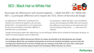 SEO : Black Hat vs White Hat
Deux types de référenceurs sont souvent opposés : « Black Hat SEO » et « White Hat
SEO ». La principale différence est le respect des T.O.S. (Terms of Services) de Google.

Les référenceurs "White hat" contribuent à la             Les techniques « Black Hat SEO » sont considérées
création d'un contenu de qualité ou de sites plus         comme des techniques de SPAM. Elles sont souvent
performants. Les top positions sur les expressions        plus efficaces à court terme sur les expressions très
les plus concurrentielles sont parfois difficiles à       concurrentielles (crédit, forex, ….), mais aussi très
atteindre avec ces techniques.                            risquées.
Google communique auprès des référenceurs sur les techniques White Hat et combat les techniques de Spam, en
luttant et communiquant contre le Black Hat.

Etre un référenceur White Hat permet d’éviter les risques de pénalité et de désindexation par Google.
Les techniques Black Hat, qui semblent attrayantes en termes de résultats immédiats, peuvent avoir des
conséquences désastreuses en termes d’image pour les marques et de trafic vers leurs sites, raison pour
laquelle Performics préconise depuis toujours les techniques White Hat pour ses clients.

                                                      4
 