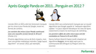 Après Google Panda en 2011…Penguin en 2012 ?



L’année 2011 en SEO a été très fortement marquée         L’année 2012 sera certainement marquée par un nouvel
par les mises à jour Panda de Google, visant les         algorithme que Google appelle le “webspam algorithm
fermes de contenu.                                       update.” Il a pour objectif d’éradiquer les sites de Spam,
Les versions des mises à jour Panda continuent           notamment à travers les techniques de netlinking .
avec une nouvelle version lancée le 20 avril             Les premiers effets de cette mise à jour ont été
(Panda 3.5).                                             constatées en France le 25 avril 2012.
D’autres algorithmes ont eu de forts impacts, mais       Danny Sullivan (Search Engine Land) a baptisé cet
avec une portée médiatique moindre ("page layout         algorithme Penguin, terme déjà repris par la
algorithm" en Janvier 2012, par exemple).                communauté SEO (Penguin ou Pinguin selon les
                                                         sources)

                                                     6
 