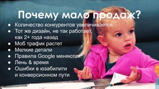 Почему мало продаж?
● Количество конкурентов увеличивается
● Тот же дизайн, не так работает,
как 2+ года назад
● Моб трафик растет
● Мелкие детали
● Правила Google меняются
● Лень & время
● Ошибки в юзабилити
и конверсионном пути
 