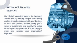 We are not like other
agencies
Our digital marketing experts in Vancouver
achieve this by devising unique and carefully
crafted strategies designed with your business
in mind. Our process involves asking you a
series of questions to help identify the tactics,
technologies and platforms that will help you
meet (and surpass) your organization’s
objectives.
 