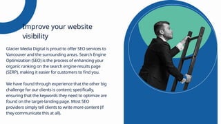 Glacier Media Digital is proud to offer SEO services to
Vancouver and the surrounding areas. Search Engine
Optimization (SEO) is the process of enhancing your
organic ranking on the search engine results page
(SERP), making it easier for customers to find you.
We have found through experience that the other big
challenge for our clients is content; specifically,
ensuring that the keywords they need to optimize are
found on the target-landing page. Most SEO
providers simply tell clients to write more content (if
they communicate this at all).
Improve your website
visibility
 