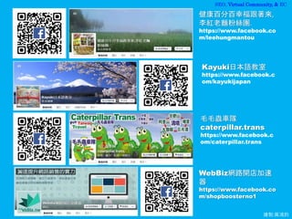 SEO, Virtual Community, & EC
繪製:黃鴻鈞
健康百分百幸福跟著來,
李紅老麵粉絲團.
https://www.facebook.co
m/leehungmantou
WebBiz網路開店加速
器
https://www.facebook.co
m/shopboosterno1
毛毛蟲車隊
caterpillar.trans
https://www.facebook.c
om/caterpillar.trans
Kayuki日本語教室
https://www.facebook.c
om/kayukijapan
 