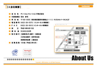 〒180-0005
【4.会社概要】                                                                    Confidential
東京都武蔵野市御殿山1-1-3 クリスタルパークビル2F

  ■ 会 社 名 ディーエムソリューションズ株式会社
Tel: 0422-26-5570 Fax: 0422-26-5610
 ■ 代表取締役 花矢 卓司
 ■ 所 在 地    〒180-0005 東京都武蔵野市御殿山1-1-3 クリスタルパークビル２F
 ■ 電 話 番 号 0422-26-5570 （インターネット事業部）
 ■ Ｆ Ａ Ｘ    0422-26-5610 （インターネット事業部）
 ■ 設    立   平成16年9月15日
 ■ 資 本 金 50,800,000円
 ■ 取 引 銀 行 三菱東京ＵＦＪ銀行 三鷹支店
            三井住友銀行 吉祥寺支店
            多摩信用金庫 三鷹支店
 ■ 従 業 員 数 100名 （平成23年4月）




                         Copyright（c）DM Solutions ,Inc.All Right Reserved
 